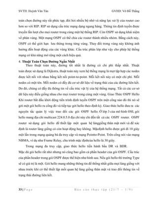 SVTH: Huỳnh Văn Tân GVHD: Võ Đỗ Thắng 
toán chọn đường này rất phức tạp, đòi hỏi nhiều bộ nhớ và năng lực xử lý của router cao 
hơn so với RIP. RIP sử dụng cấu trúc mạng dạng ngang hàng. Thông tin định tuyến được 
truyền lần lượt cho mọi router trong cùng một hệ thống RIP. Còn OSPF sử dụng khái niệm 
về phân vùng. Một mạng OSPF có thể chia các router thành nhiều nhóm. Bằng cách này, 
OSPF có thể giới hạn lưu thông trong từng vùng. Thay đổi trong vùng này không ảnh 
hưởng đến hoạt động của các vùng khác. Cấu trúc phân lớp như vậy cho phép hệ thống 
mạng có khả năng mở rộng một cách hiệu quả. 
4. Thuật Toán Chọn Đường Ngắn Nhất 
Theo thuật toán này, đường tốt nhất là đường có chi phí thấp nhất. Thuật 
toán được sử dụng là Dijkstra, thuật toán này xem hệ thống mạng là mọt tập hợp các nodes 
được kết nối với nhau bằng kết nối point-to-point. Mỗi kết nối này có một chi phí. Mỗi 
nodes có một tên. Mỗi nodes có đầy đủ cơ sở dữ liệu về trạng thái của các đường liên kết. 
Do đó, chúng có đầy đủ thông tin về cấu trúc vật lý của hệ thống mạng. Tất cả các cơ sở 
dữ liệu này điều giống nhau cho mọi router trong cùng một vùng. Giao Thức OSPF Hello 
Khi router bắt đầu khởi động tiến trình định tuyến OSPF trên một cổng nào đó thì nó sẽ 
gởi một gói hello ra cổng đó và tiếp tục gởi hello theo định kỳ. Giao thức hello đưa ra các 
nguyên tắc quản lý việc trao đổi các gói OSPF hello. Ở lớp 3 của mô hình OSI, gói 
hello mang địa chỉ multicast 224.0.5.0 địa chỉ này chỉ đến tất cả các OSPF router. OSPF 
router sử dụng gói hello để thiết lập một quan hệ lánggiềng thân mật mới và để xác 
định là router láng giềng có còn hoạt động hay không. Mặcđịnh hello được gởi đi 10 giây 
một lần trong mạng quảng bá đa truy cập và mạng Pointto-Point. Trên cổng nói vào mạng 
NBMA, ví dụ như Frame Relay, chu trình mặc địnhcủa hello là 30 giây. 
Trong mạng đa truy cập, giao thức hello tiến hành bầu DR và BDR. 
Mặc dù gói hello rất nhỏ nhưng nó cũng bao gồm cả phần header của gói OSPF. Cấu trúc 
của phần header trong gói OSPF được thể hiện như hình sau. Nếu gói hello thì trường Type 
sẽ có giá trị là một. Gói hello mang những thông tin để thống nhất giữa mọi láng giềng với 
nhau trước khi có thể thiết lập mối quan hệ láng giềng thân mật và trao đổi thông tin về 
trạng thái đường liên kết. 
33 | P a g e B á o c á o t h ự c t ậ p ( 2 1 / 7 – 1 / 9 ) 
 