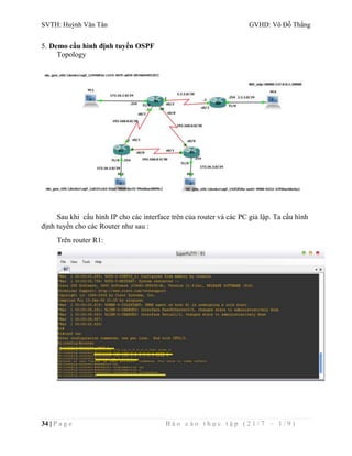 SVTH: Huỳnh Văn Tân GVHD: Võ Đỗ Thắng 
5. Demo cấu hình định tuyến OSPF 
Topology 
Sau khi cấu hình IP cho các interface trên của router và các PC giả lập. Ta cấu hình 
định tuyến cho các Router như sau : 
Trên router R1: 
34 | P a g e B á o c á o t h ự c t ậ p ( 2 1 / 7 – 1 / 9 ) 
 