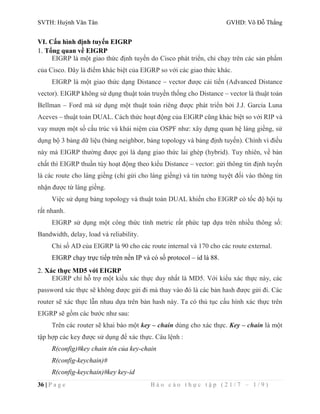 SVTH: Huỳnh Văn Tân GVHD: Võ Đỗ Thắng 
VI. Cấu hình định tuyến EIGRP 
1. Tổng quan về EIGRP 
EIGRP là một giao thức định tuyến do Cisco phát triển, chỉ chạy trên các sản phẩm 
của Cisco. Đây là điểm khác biệt của EIGRP so với các giao thức khác. 
EIGRP là một giao thức dạng Distance – vector được cải tiến (Advanced Distance 
vector). EIGRP không sử dụng thuật toán truyền thống cho Distance – vector là thuật toán 
Bellman – Ford mà sử dụng một thuật toán riêng được phát triển bởi J.J. Garcia Luna 
Aceves – thuật toán DUAL. Cách thức hoạt động của EIGRP cũng khác biệt so với RIP và 
vay mượn một số cấu trúc và khái niệm của OSPF như: xây dựng quan hệ láng giềng, sử 
dụng bộ 3 bảng dữ liệu (bảng neighbor, bảng topology và bảng định tuyến). Chính vì điều 
này mà EIGRP thường được gọi là dạng giao thức lai ghép (hybrid). Tuy nhiên, về bản 
chất thì EIGRP thuần túy hoạt động theo kiểu Distance – vector: gửi thông tin định tuyến 
là các route cho láng giềng (chỉ gửi cho láng giềng) và tin tưởng tuyệt đối vào thông tin 
nhận được từ láng giềng. 
Việc sử dụng bảng topology và thuật toán DUAL khiến cho EIGRP có tốc độ hội tụ 
rất nhanh. 
EIGRP sử dụng một công thức tính metric rất phức tạp dựa trên nhiều thông số: 
Bandwidth, delay, load và reliability. 
Chỉ số AD của EIGRP là 90 cho các route internal và 170 cho các route external. 
EIGRP chạy trực tiếp trên nền IP và có số protocol – id là 88. 
2. Xác thực MD5 với EIGRP 
EIGRP chỉ hỗ trợ một kiểu xác thực duy nhất là MD5. Với kiểu xác thực này, các 
password xác thực sẽ không được gửi đi mà thay vào đó là các bản hash được gửi đi. Các 
router sẽ xác thực lẫn nhau dựa trên bản hash này. Ta có thủ tục cấu hình xác thực trên 
EIGRP sẽ gồm các bước như sau: 
Trên các router sẽ khai báo một key – chain dùng cho xác thực. Key – chain là một 
tập hợp các key được sử dụng để xác thực. Câu lệnh : 
R(config)#key chain tên của key-chain 
R(config-keychain)# 
R(config-keychain)#key key-id 
36 | P a g e B á o c á o t h ự c t ậ p ( 2 1 / 7 – 1 / 9 ) 
 