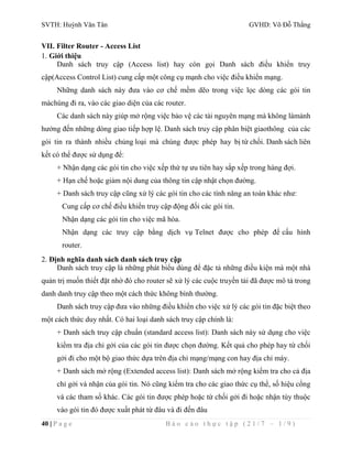 SVTH: Huỳnh Văn Tân GVHD: Võ Đỗ Thắng 
VII. Filter Router - Access List 
1. Giới thiệu 
Danh sách truy cập (Access list) hay còn gọi Danh sách điều khiển truy 
cập(Access Control List) cung cấp một công cụ mạnh cho việc điều khiển mạng. 
Những danh sách này đưa vào cơ chế mềm dẽo trong việc lọc dòng các gói tin 
màchúng đi ra, vào các giao diện của các router. 
Các danh sách này giúp mở rộng việc bảo vệ các tài nguyên mạng mà không làmảnh 
hưởng đến những dòng giao tiếp hợp lệ. Danh sách truy cập phân biệt giaothông của các 
gói tin ra thành nhiều chủng loại mà chúng được phép hay bị từ chối. Danh sách liên 
kết có thể được sử dụng để: 
+ Nhận dạng các gói tin cho việc xếp thứ tự ưu tiên hay sắp xếp trong hàng đợi. 
+ Hạn chế hoặc giảm nội dung của thông tin cập nhật chọn đường. 
+ Danh sách truy cập cũng xử lý các gói tin cho các tính năng an toàn khác như: 
Cung cấp cơ chế điều khiển truy cập động đối các gói tin. 
Nhận dạng các gói tin cho việc mã hóa. 
Nhận dạng các truy cập bằng dịch vụ Telnet được cho phép để cấu hình 
router. 
2. Định nghĩa danh sách danh sách truy cập 
Danh sách truy cập là những phát biểu dùng để đặc tả những điều kiện mà một nhà 
quản trị muốn thiết đặt nhờ đó cho router sẽ xử lý các cuộc truyền tải đã được mô tả trong 
danh danh truy cập theo một cách thức không bình thường. 
Danh sách truy cập đưa vào những điều khiển cho việc xử lý các gói tin đặc biệt theo 
một cách thức duy nhất. Có hai loại danh sách truy cập chính là: 
+ Danh sách truy cập chuẩn (standard access list): Danh sách này sử dụng cho việc 
kiểm tra địa chỉ gởi của các gói tin được chọn đường. Kết quả cho phép hay từ chối 
gởi đi cho một bộ giao thức dựa trên địa chỉ mạng/mạng con hay địa chỉ máy. 
+ Danh sách mở rộng (Extended access list): Danh sách mở rộng kiểm tra cho cả địa 
chỉ gởi và nhận của gói tin. Nó cũng kiểm tra cho các giao thức cụ thể, số hiệu cổng 
và các tham số khác. Các gói tin được phép hoặc từ chối gởi đi hoặc nhận tùy thuộc 
vào gói tin đó được xuất phát từ đâu và đi đến đâu 
40 | P a g e B á o c á o t h ự c t ậ p ( 2 1 / 7 – 1 / 9 ) 
 