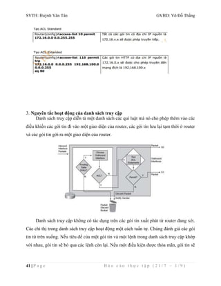 SVTH: Huỳnh Văn Tân GVHD: Võ Đỗ Thắng 
3. Nguyên tắc hoạt động của danh sách truy cập 
Danh sách truy cập diễn tả một danh sách các qui luật mà nó cho phép thêm vào các 
điều khiển các gói tin đi vào một giao diện của router, các gói tin lưu lại tạm thời ở router 
và các gói tin gởi ra một giao diện của router. 
Danh sách truy cập không có tác dụng trên các gói tin xuất phát từ router đang xét. 
Các chỉ thị trong danh sách truy cập hoạt động một cách tuần tự. Chúng đánh giá các gói 
tin từ trên xuống. Nếu tiêu đề của một gói tin và một lệnh trong danh sách truy cập khớp 
với nhau, gói tin sẽ bỏ qua các lệnh còn lại. Nếu một điều kiện được thỏa mãn, gói tin sẽ 
41 | P a g e B á o c á o t h ự c t ậ p ( 2 1 / 7 – 1 / 9 ) 
 