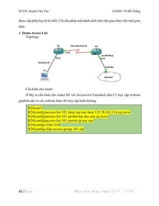 SVTH: Huỳnh Văn Tân GVHD: Võ Đỗ Thắng 
được cấp phép hay bị từ chối. Chỉ cho phép một danh sách trên một giao thức trên một giao 
diện. 
4. Demo Access List 
Topology 
Cấu hình cho router 
Ở đây ta cấu hình cho router R2 với Access-list Extended cấm C1 truy cập website 
giadinh.edu.vn các website khác thì truy cập bình thường. 
R2#conf t 
R2#(config)access-list 101 deny tcp any host 115.78.162.114 eq www 
R2#(config)access-list 101 permit tcp any any eq www 
R2#(config)access-list 101 permit ip any any 
R2#(config-if)int f2/0 
R2#(config-if)ip access-group 101 out 
42 | P a g e B á o c á o t h ự c t ậ p ( 2 1 / 7 – 1 / 9 ) 
 
