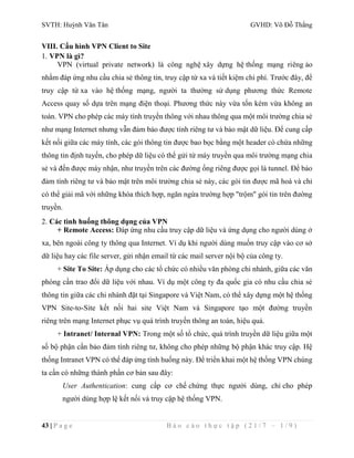 SVTH: Huỳnh Văn Tân GVHD: Võ Đỗ Thắng 
VIII. Cấu hình VPN Client to Site 
1. VPN là gì? 
VPN (virtual private network) là công nghệ xây dựng hệ thống mạng riêng ảo 
nhằm đáp ứng nhu cầu chia sẻ thông tin, truy cập từ xa và tiết kiệm chi phí. Trước đây, để 
truy cập từ xa vào hệ thống mạng, người ta thường sử dụng phương thức Remote 
Access quay số dựa trên mạng điện thoại. Phương thức này vừa tốn kém vừa không an 
toàn. VPN cho phép các máy tính truyền thông với nhau thông qua một môi trường chia sẻ 
như mạng Internet nhưng vẫn đảm bảo được tính riêng tư và bảo mật dữ liệu. Để cung cấp 
kết nối giữa các máy tính, các gói thông tin được bao bọc bằng một header có chứa những 
thông tin định tuyến, cho phép dữ liệu có thể gửi từ máy truyền qua môi trường mạng chia 
sẻ và đến được máy nhận, như truyền trên các đường ống riêng được gọi là tunnel. Để bảo 
đảm tính riêng tư và bảo mật trên môi trường chia sẻ này, các gói tin được mã hoá và chỉ 
có thể giải mã với những khóa thích hợp, ngăn ngừa trường hợp "trộm" gói tin trên đường 
truyền. 
2. Các tình huống thông dụng của VPN 
+ Remote Access: Đáp ứng nhu cầu truy cập dữ liệu và ứng dụng cho người dùng ở 
xa, bên ngoài công ty thông qua Internet. Ví dụ khi người dùng muốn truy cập vào cơ sở 
dữ liệu hay các file server, gửi nhận email từ các mail server nội bộ của công ty. 
+ Site To Site: Áp dụng cho các tổ chức có nhiều văn phòng chi nhánh, giữa các văn 
phòng cần trao đổi dữ liệu với nhau. Ví dụ một công ty đa quốc gia có nhu cầu chia sẻ 
thông tin giữa các chi nhánh đặt tại Singapore và Việt Nam, có thể xây dựng một hệ thống 
VPN Site-to-Site kết nối hai site Việt Nam và Singapore tạo một đường truyền 
riêng trên mạng Internet phục vụ quá trình truyền thông an toàn, hiệu quả. 
+ Intranet/ Internal VPN: Trong một số tổ chức, quá trình truyền dữ liệu giữa một 
số bộ phận cần bảo đảm tính riêng tư, không cho phép những bộ phận khác truy cập. Hệ 
thống Intranet VPN có thể đáp ứng tình huống này. Để triển khai một hệ thống VPN chúng 
ta cần có những thành phần cơ bản sau đây: 
User Authentication: cung cấp cơ chế chứng thực người dùng, chỉ cho phép 
người dùng hợp lệ kết nối và truy cập hệ thống VPN. 
43 | P a g e B á o c á o t h ự c t ậ p ( 2 1 / 7 – 1 / 9 ) 
 
