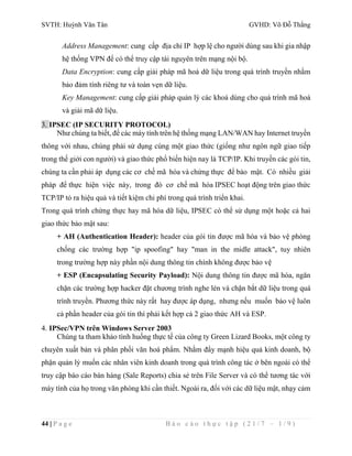 SVTH: Huỳnh Văn Tân GVHD: Võ Đỗ Thắng 
Address Management: cung cấp địa chỉ IP hợp lệ cho người dùng sau khi gia nhập 
hệ thống VPN để có thể truy cập tài nguyên trên mạng nội bộ. 
Data Encryption: cung cấp giải pháp mã hoá dữ liệu trong quá trình truyền nhằm 
bảo đảm tính riêng tư và toàn vẹn dữ liệu. 
Key Management: cung cấp giải pháp quản lý các khoá dùng cho quá trình mã hoá 
và giải mã dữ liệu. 
3. IPSEC (IP SECURITY PROTOCOL) 
Như chúng ta biết, để các máy tính trên hệ thống mạng LAN/WAN hay Internet truyền 
thông với nhau, chúng phải sử dụng cùng một giao thức (giống như ngôn ngữ giao tiếp 
trong thế giới con người) và giao thức phổ biến hiện nay là TCP/IP. Khi truyền các gói tin, 
chúng ta cần phải áp dụng các cơ chế mã hóa và chứng thực để bảo mật. Có nhiều giải 
pháp để thực hiện việc này, trong đó cơ chế mã hóa IPSEC hoạt động trên giao thức 
TCP/IP tỏ ra hiệu quả và tiết kiệm chi phí trong quá trình triển khai. 
Trong quá trình chứng thực hay mã hóa dữ liệu, IPSEC có thể sử dụng một hoặc cả hai 
giao thức bảo mật sau: 
+ AH (Authentication Header): header của gói tin được mã hóa và bảo vệ phòng 
chống các trường hợp "ip spoofing" hay "man in the midle attack", tuy nhiên 
trong trường hợp này phần nội dung thông tin chính không được bảo vệ 
+ ESP (Encapsulating Security Payload): Nội dung thông tin được mã hóa, ngăn 
chặn các trường hợp hacker đặt chương trình nghe lén và chặn bắt dữ liệu trong quá 
trình truyền. Phương thức này rất hay được áp dụng, nhưng nếu muốn bảo vệ luôn 
cả phần header của gói tin thì phải kết hợp cả 2 giao thức AH và ESP. 
4. IPSec/VPN trên Windows Server 2003 
Chúng ta tham khảo tình huống thực tế của công ty Green Lizard Books, một công ty 
chuyên xuất bản và phân phối văn hoá phẩm. Nhằm đẩy mạnh hiệu quả kinh doanh, bộ 
phận quản lý muốn các nhân viên kinh doanh trong quá trình công tác ở bên ngoài có thể 
truy cập báo cáo bán hàng (Sale Reports) chia sẻ trên File Server và có thể tương tác với 
máy tính của họ trong văn phòng khi cần thiết. Ngoài ra, đối với các dữ liệu mật, nhạy cảm 
44 | P a g e B á o c á o t h ự c t ậ p ( 2 1 / 7 – 1 / 9 ) 
 