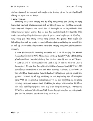 SVTH: Huỳnh Văn Tân GVHD: Võ Đỗ Thắng 
như báo cáo doanh số, trong quá trình truyền có thể áp dụng các cơ chế mã hóa chặt chẽ 
để nâng cao độ an toàn của dữ liệu. 
5. TUNNELING 
Tunneling là kỹ thuật sử dụng một hệ thống mạng trung gian (thường là mạng 
Internet) để truyền dữ liệu từ mạng máy tính này đến một mạng máy tính khác nhưng vẫn 
duy trì được tính riêng tư và toàn vẹn dữ liệu. Dữ liệu truyền sau khi được chia nhỏ thành 
những frame hay packet (gói tin) theo các giao thức truyền thông sẽ được bọc thêm 1 lớp 
header chứa những thông tin định tuyến giúp các packet có thể truyền qua các hệ thống 
mạng trung gian theo những đường riêng (tunnel). Khi packet được truyền đến 
đích, chúng được tách lớp header và chuyển đến các máy trạm cuối cùng cần nhận dữ liệu. 
Để thiết lập kết nối tunnel, máy client và server phải sử dụng chung một giao thức (tunnel 
protocol). 
+ PPTP (Point-to-Point Tunneling Protocol): PPTP có thể sử dụng cho Remote 
Access hay Site-to-Site VPN. Những thuận lợi khi áp dụng PPTP cho VPN là không 
yêu cầu certificate cho quá trình chứng thực và client có thể đặt phía sau NAT Router. 
+ L2TP ( Layer 2 Tunneling Protocol): L2TP là sự kết hợp của PPTP và Layer 2 
Forwading (L2F, giao thức được phát triển bởi Cisco System). So với PPTP thì L2TP 
có nhiều đặc tính mạnh và an toàn hơn. Trên hệ thống Microsoft, L2TP được kết 
hợp với IPSec Encapsulating Security Payload (ESP) cho quá trình mã hóa dữ liệu, 
gọi là L2TP/IPSec. Sự kết hợp này không chỉ cho phép chứng thực đối với người 
dùng PPTP mà còn cho phép chứng thực đối với các máy tính thông qua các chứng 
chỉ, nâng cao hơn độ an toàn của dữ liệu khi truyền, và quá trình tunnel có thể diễn ra 
trên nhiều hệ thống mạng khác nhau. Tuy nhiên trong môi trường L2TP/IPSec các 
VPN Client không thể đặt phía sau NAT Router. Trong trường hợp này chúng ta cần 
phải có VPN Server và VPN Client hỗ trợ IPSec NAT-T. 
45 | P a g e B á o c á o t h ự c t ậ p ( 2 1 / 7 – 1 / 9 ) 
 