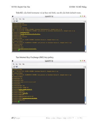 SVTH: Huỳnh Văn Tân GVHD: Võ Đỗ Thắng 
Trên R2: cấu hình hostname và ip theo mô hình, sau đó cấu hình default route. 
Tạo Internet Key Exchange (IKE) key policy. 
47 | P a g e B á o c á o t h ự c t ậ p ( 2 1 / 7 – 1 / 9 ) 
 