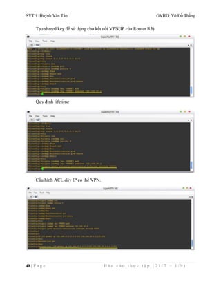 SVTH: Huỳnh Văn Tân GVHD: Võ Đỗ Thắng 
Tạo shared key để sử dụng cho kết nối VPN(IP của Router R3) 
Quy định lifetime 
Cấu hình ACL dãy IP có thể VPN. 
48 | P a g e B á o c á o t h ự c t ậ p ( 2 1 / 7 – 1 / 9 ) 
 