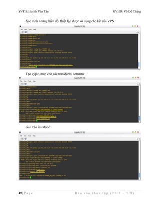 SVTH: Huỳnh Văn Tân GVHD: Võ Đỗ Thắng 
Xác định những biến đổi thiết lập được sử dụng cho kết nối VPN 
Tạo cypto-map cho các transform, setname 
Gán vào interface 
49 | P a g e B á o c á o t h ự c t ậ p ( 2 1 / 7 – 1 / 9 ) 
 