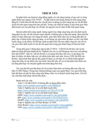 SVTH: Huỳnh Văn Tân GVHD: Võ Đỗ Thắng 
TRÍCH YẾU 
Sự phát triển của Internet cũng đồng nghĩa với việc tăng trưởng về quy mô và công 
nghệ nhiều loại mạng LAN, WAN… Và đặc biệt là lưu lượng thông tin trên mạng tăng 
đáng kể. Chính điều đó đã làm cho vấn đề chia sẻ thông tin trên mạng hay là vấn đề định 
tuyến trở nên quan trọng hơn bao giờ hết. Trong việc thiết kế mạng và lựa chọn giao thức 
định tuyến sao cho phù hợp với chi phí, tài nguyên của tổ chức là đặc biệt quan trọng. 
Internet phát triển càng mạnh, lượng người truy nhập càng tăng yêu cầu định tuyến 
càng phải tin cậy, tốc độ chuyển mạch nhanh và không gây ra lặp trên mạng. Hơn nữa khi 
nhiều tổ chức tham gia vào mạng thì nhiều giao thức được đưa vào sử dụng dẫn đến sự 
phức tạp về định tuyến cũng gia tăng, và số lượng các giao thức để phục vụ cho việc định 
tuyến cũng có rất nhiều. Do đó bên cạnh sự phát triển cấu trúc phần cứng thì việc tối ưu 
các giao thức định tuyến là vấn đề cần quan tâm trong giai đoạn bùng nổ Internet hiện 
nay. 
Trong thời gian 2 tháng thực tập tại đây (7/2014 – 9/2014) tôi đã làm việc tại bộ 
phận kỹ thuật để hoàn thành đề tài “Nghiên cứu các cơ chế Routing của Cisco mô phỏng 
trên nền GNS3”. Đây là 1 đề tài rất thú vị và mang tính thực tiễn cao, có áp dụng vào 
thực tế nhiều, tôi được tiếp xúc với nhiều kiến thức mới như: Server VPS, bộ IOS của 
Router...Quá trình thực tập tại đây giúp tôi được cọ sát thực tế, có nhiều kinh nghiệm 
cũng như thấy rõ các điểm yếu của mình. Hơn thế nữa, tối có cơ hội phát triển thêm các 
kỹ năng phù hợp với chuyên ngành mà mình đang theo học. 
Tôi cam kết kết quả đạt được do tôi tự thực hiện dưới sự hướng dẫn trực tiếp của 
thầy Võ Đỗ Thắng ( Trung tâm Athena) không copy của người khác. Các quá trình thực 
hiện đã được tôi ghi lại theo từng tuần bằng video và có thuyết minh từng bước. Chi tiết 
các clip thực hiện được liệt kê bên dưới... 
Danh sách các clip: 
Tuần 1: Cài đặt GNS3 và hướng dẫn sử dụng phần mềm: 
https://www.youtube.com/watch?v=n9v7hKhIm7I 
Tuần 2: Nghiên cứu về cơ chế định tuyến tĩnh: 
https://www.youtube.com/watch?v=jC7XLwTYV2M 
Tuần 3: Nghiên cứu về cơ chế định tuyến động: 
OSPF: https://www.youtube.com/watch?v=da_kd7pzW00 
RIP: https://www.youtube.com/watch?v=TEvUDLZAY58 
EIGRP: https://www.youtube.com/watch?v=cB-yyKu9FPA 
Tuần 4: Nghiên cứu về Filter Router và VPN: 
Filter Router: https://www.youtube.com/watch?v=6AaxspdFHcI 
VPN: https://www.youtube.com/watch?v=6KUaQaUhUP8 
5 | P a g e B á o c á o t h ự c t ậ p ( 2 1 / 7 – 1 / 9 ) 
 