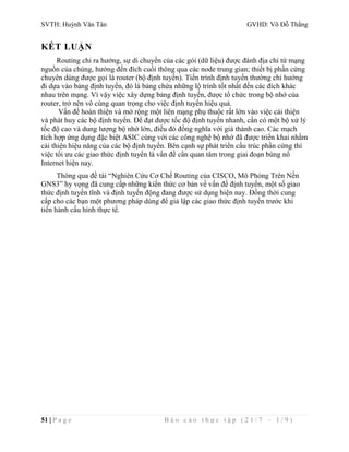 SVTH: Huỳnh Văn Tân GVHD: Võ Đỗ Thắng 
KẾT LUẬN 
Routing chỉ ra hướng, sự di chuyển của các gói (dữ liệu) được đánh địa chỉ từ mạng 
nguồn của chúng, hướng đến đích cuối thông qua các node trung gian; thiết bị phần cứng 
chuyên dùng được gọi là router (bộ định tuyến). Tiến trình định tuyến thường chỉ hướng 
đi dựa vào bảng định tuyến, đó là bảng chứa những lộ trình tốt nhất đến các đích khác 
nhau trên mạng. Vì vậy việc xây dựng bảng định tuyến, được tổ chức trong bộ nhớ của 
router, trở nên vô cùng quan trọng cho việc định tuyến hiệu quả. 
Vấn đề hoàn thiện và mở rộng một liên mạng phụ thuộc rất lớn vào việc cải thiện 
và phát huy các bộ định tuyến. Để đạt được tốc độ định tuyến nhanh, cần có một bộ xử lý 
tốc độ cao và dung lượng bộ nhớ lớn, điều đó đồng nghĩa với giá thành cao. Các mạch 
tích hợp ứng dụng đặc biệt ASIC cùng với các công nghệ bộ nhớ đã được triển khai nhằm 
cải thiện hiệu năng của các bộ định tuyến. Bên cạnh sự phát triển cấu trúc phần cứng thì 
việc tối ưu các giao thức định tuyến là vấn đề cần quan tâm trong giai đoạn bùng nổ 
Internet hiện nay. 
Thông qua đề tài “Nghiên Cứu Cơ Chế Routing của CISCO, Mô Phỏng Trên Nền 
GNS3” hy vọng đã cung cấp những kiến thức cơ bản về vấn đề định tuyến, một số giao 
thức định tuyến tĩnh và định tuyến động đang được sử dụng hiện nay. Đồng thời cung 
cấp cho các bạn một phương pháp dùng để giả lập các giao thức định tuyến trước khi 
tiến hành cấu hình thực tế. 
51 | P a g e B á o c á o t h ự c t ậ p ( 2 1 / 7 – 1 / 9 ) 
 