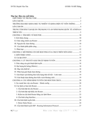 SVTH: Huỳnh Văn Tân GVHD: Võ Đỗ Thắng 
Mục lục: Báo cáo cuối khóa 
GIỚI THIỆU VỀ TRUNG TÂM ................................................................................................ 2 
LỜI CẢM ƠN ............................................................................................................................. 3 
TRƯỜNG ĐẠI HỌC KHOA HỌC TỰ NHIÊN VÀ KHOA ĐIỆN TỬ VIỄN THÔNG .......... 3 
LỜI CẢM ƠN ............................................................................................................................. 4 
TRUNG TÂM ĐÀO TẠO QUẢN TRỊ MẠNG VÀ AN NINH MẠNG QUỐC TẾ ATHENA 4 
TRÍCH YẾU ............................................................................................................................... 5 
CHƯƠNG 1: TÌM HIỂU VỀ ROUTER ................................................................................... 10 
I. Giới thiệu chung ................................................................................................................ 10 
II. Chức năng chính của Router ............................................................................................ 10 
III. Nguyên tắc chọn đường .................................................................................................. 10 
IV. Các thành phần phần cứng .............................................................................................. 11 
V. Phân loại ........................................................................................................................... 12 
CHƯƠNG 2: MÔ PHỎNG CƠ CHẾ ROUTING CỦA CISCO TRÊN NỀN GNS3 .............. 13 
I. GIỚI THIỆU GNS3 ........................................................................................................... 13 
II. Cài đặt GNS3 ................................................................................................................... 14 
CHƯƠNG 3: LÝ THUYẾT GIẢI THUẬT ĐỊNH TUYẾN .................................................... 18 
I. Chức năng của giải thuật định tuyến ................................................................................. 18 
II. Đại lượng đo lường (Metric): ........................................................................................... 18 
III. Mục tiêu thiết kế ............................................................................................................. 18 
IV. Phân loại giải thuật chọn đường ..................................................................................... 18 
V. Giải thuật vạch đường theo kiểu trạng thái nối kết – Link state ...................................... 19 
VI. Giải thuật chọn đường theo kiểu vectơ khoảng cách ...................................................... 19 
CHƯƠNG 4: CẤU HÌNH ĐỊNH TUYẾN CHO ROUTER CISCO ........................................ 20 
I. Các mode làm việc của Router – Mode config ................................................................. 20 
II. Các lệnh cơ bản trên Router ............................................................................................. 21 
1. Cấu hình đặt tên cho Router .......................................................................................... 21 
2. Cấu hình đặt mật khẩu cho Router ................................................................................ 21 
3. Kiểm tra cấu hình Router bằng các lệnh Show ............................................................. 23 
4. Cấu hình cổng Interface ................................................................................................ 24 
III. Cấu hình định tuyến tĩnh ................................................................................................. 24 
1. Demo Static Route ........................................................................................................ 24 
IV. Cấu hình Định tuyến RIP - Routing Information Protocol ............................................. 27 
6 | P a g e B á o c á o t h ự c t ậ p ( 2 1 / 7 – 1 / 9 ) 
 
