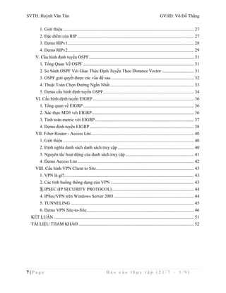 SVTH: Huỳnh Văn Tân GVHD: Võ Đỗ Thắng 
1. Giới thiệu ...................................................................................................................... 27 
2. Đặc điểm của RIP ......................................................................................................... 27 
3. Demo RIPv1.................................................................................................................. 28 
4. Demo RIPv2.................................................................................................................. 29 
V. Cấu hình định tuyến OSPF............................................................................................... 31 
1. Tổng Quan Về OSPF .................................................................................................... 31 
2. So Sánh OSPF Với Giao Thức Định Tuyến Theo Distance Vector ............................. 31 
3. OSPF giải quyết được các vấn đề sau ........................................................................... 32 
4. Thuật Toán Chọn Đường Ngắn Nhất ............................................................................ 33 
5. Demo cấu hình định tuyến OSPF.................................................................................. 34 
VI. Cấu hình định tuyến EIGRP ........................................................................................... 36 
1. Tổng quan về EIGRP .................................................................................................... 36 
2. Xác thực MD5 với EIGRP ............................................................................................ 36 
3. Tính toán metric với EIGRP ......................................................................................... 37 
4. Demo định tuyến EIGRP .............................................................................................. 38 
VII. Filter Router - Access List ............................................................................................. 40 
1. Giới thiệu ...................................................................................................................... 40 
2. Định nghĩa danh sách danh sách truy cập ..................................................................... 40 
3. Nguyên tắc hoạt động của danh sách truy cập .............................................................. 41 
4. Demo Access List ......................................................................................................... 42 
VIII. Cấu hình VPN Client to Site ........................................................................................ 43 
1. VPN là gì? ..................................................................................................................... 43 
2. Các tình huống thông dụng của VPN ........................................................................... 43 
3. IPSEC (IP SECURITY PROTOCOL) .......................................................................... 44 
4. IPSec/VPN trên Windows Server 2003 ........................................................................ 44 
5. TUNNELING ............................................................................................................... 45 
6. Demo VPN Site-to-Site................................................................................................. 46 
KẾT LUẬN ............................................................................................................................... 51 
TÀI LIỆU THAM KHẢO ........................................................................................................ 52 
7 | P a g e B á o c á o t h ự c t ậ p ( 2 1 / 7 – 1 / 9 ) 
 