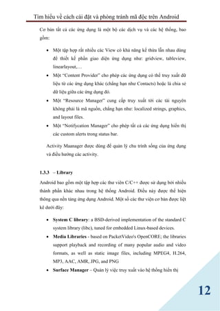 Tìm hiểu về cách cài đặt và phòng tránh mã độc trên Android
12
Cơ bản tất cả các ứng dụng là một bộ các dịch vụ và các hệ thống, bao
gồm:
 Một tập hợp rất nhiều các View có khả năng kế thừa lẫn nhau dùng
để thiết kế phần giao diện ứng dụng như: gridview, tableview,
linearlayout,…
 Một “Content Provider” cho phép các ứng dụng có thể truy xuất dữ
liệu từ các ứng dụng khác (chẳng hạn như Contacts) hoặc là chia sẻ
dữ liệu giữa các ứng dụng đó.
 Một “Resource Manager” cung cấp truy xuất tới các tài nguyên
không phải là mã nguồn, chẳng hạn như: localized strings, graphics,
and layout files.
 Một “Notifycation Manager” cho phép tất cả các ứng dụng hiển thị
các custom alerts trong status bar.
Activity Maanager được dùng để quản lý chu trình sống của ứng dụng
và điều hướng các activity.
1.3.3 – Library
Android bao gồm một tập hợp các thư viên C/C++ được sử dụng bởi nhiều
thành phần khác nhau trong hệ thống Android. Điều này được thể hiện
thông qua nền tảng ứng dụng Android. Một số các thư viện cơ bản được liệt
kê dưới đây:
 System C library: a BSD-derived implementation of the standard C
system library (libc), tuned for embedded Linux-based devices.
 Media Libraries - based on PacketVideo's OpenCORE; the libraries
support playback and recording of many popular audio and video
formats, as well as static image files, including MPEG4, H.264,
MP3, AAC, AMR, JPG, and PNG
 Surface Manager – Quản lý việc truy xuất vào hệ thống hiển thị
 