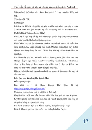 Tìm hiểu về cách cài đặt và phòng tránh mã độc trên Android
17
Máy Android thuộc dòng nào : Sony, SamSung, LG … để chọn bản ROM phù
hợp.
Tìm hiểu về ROM:
ROM là gì?
ROM có thể hiểu là một phiên bản của hệ điều hành dành cho thiết bị chạy
Android. ROM bao gồm toàn bộ hệ điều hành cũng như các tùy chỉnh khác.
Up ROM là gì? Tại sao phải up ROM?
Up ROM là việc thay đổi hệ điều hành hiện tại của máy chạy android thành
một phiên bản hệ điều hành khác tương đồng.
Up ROM có thể làm cho điện thoại của bạn chạy nhanh hơn và có nhiều tính
năng mới hơn, tuy nhiên nếu gặp phải bản ROM chưa hoàn chỉnh, máy có thể
bị treo, hoạt động không ổn định. Khi đó, bạn phải up lại bản ROM khác ổn
định hơn.
Cấu hình máy Android: Xem cấu hình có đáp ứng được phiên bản mới hay
không? Nếu phù hợp thì tiến hành Up, nếu không đủ điều kiện thì cơ hội thành
công rất thấp, hoặc up được nhưng máy sẽ bị chậm đi, thao tác không còn
mượt mà như trước, làm cho người dùng rất khó chịu.
Hiện nay có nhiều cách Upgrade Android, tùy thuộc và dòng máy, đời máy và
cấu hình máy.
2.3 – Đưa một ứng dụng lên Google Play
Điều kiện thực hiện:
Bạn phải có 1 tài khoản Google Play. Đăng kí tại
https://play.google.com/apps/publish/
Ứng dụng bạn muốn up phải là một file có đuôi .apk
Ứng dụng có đuôi .apk vẫn chưa đủ điều kiện, bạn phải có một Keystore,
Keystore giống như một chìa khóa bảo vệ và đặt quyền chính phủ vậy, nó
cũng được dùng để Update ứng dụng.
Sau đây là các bước thực hiện để đưa một ứng dụng lên Google play:
Bước 1: Chọn project mà bạn muốn xuất, nhấp phải chọn Export
 