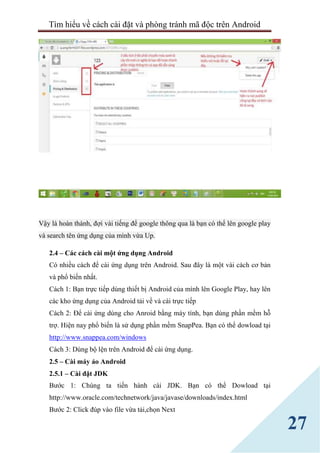 Tìm hiểu về cách cài đặt và phòng tránh mã độc trên Android
27
Vậy là hoàn thành, đợi vài tiếng để google thông qua là bạn có thể lên google play
và search tên ứng dụng của mình vừa Up.
2.4 – Các cách cài một ứng dụng Android
Có nhiều cách để cài ứng dụng trên Android. Sau đây là một vài cách cơ bản
và phổ biến nhất.
Cách 1: Bạn trực tiếp dùng thiết bị Android của mình lên Google Play, hay lên
các kho ứng dụng của Android tải về và cài trực tiếp
Cách 2: Để cài ứng dúng cho Anroid bằng máy tính, bạn dùng phần mềm hỗ
trợ. Hiện nay phổ biến là sử dụng phần mềm SnapPea. Bạn có thể dowload tại
http://www.snappea.com/windows
Cách 3: Dùng bộ lện trên Android để cài ứng dụng.
2.5 – Cài máy ảo Android
2.5.1 – Cài đặt JDK
Bước 1: Chúng ta tiến hành cài JDK. Bạn có thể Dowload tại
http://www.oracle.com/technetwork/java/javase/downloads/index.html
Bước 2: Click đúp vào file vừa tải,chọn Next
 