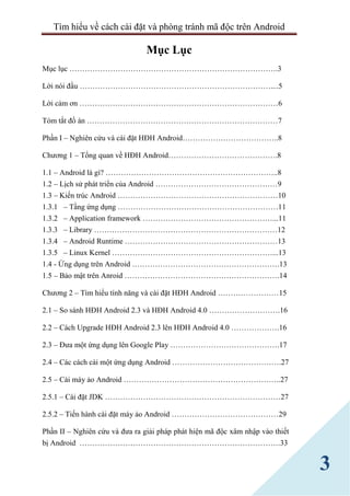 Tìm hiểu về cách cài đặt và phòng tránh mã độc trên Android
3
Mục Lục
Mục lục ……………………………………………………………………….3
Lời nói đầu …………………………………………………………………....5
Lời cảm ơn ……………………………………………………………………6
Tóm tắt đồ án …………………………………………………………………7
Phần I – Nghiên cứu và cài đặt HĐH Android………………………………..8
Chương 1 – Tổng quan về HĐH Android…………………………………….8
1.1 – Android là gì? …………………………………………………………..8
1.2 – Lịch sử phát triển của Android …………………………………………9
1.3 – Kiến trúc Android ………………………………………………………10
1.3.1 – Tầng ứng dụng ………………………………………………………11
1.3.2 – Application framework ……………………………………………...11
1.3.3 – Library ………………………………………………………………12
1.3.4 – Android Runtime ……………………………………………………13
1.3.5 – Linux Kernel ………………………………………………………...13
1.4 - Ứng dụng trên Android ………………………………………………….13
1.5 – Bảo mật trên Anroid …………………………………………………….14
Chương 2 – Tìm hiểu tính năng và cài đặt HĐH Android ……………………15
2.1 – So sánh HĐH Android 2.3 và HĐH Android 4.0 ……………………….16
2.2 – Cách Upgrade HĐH Android 2.3 lên HĐH Android 4.0 ……………….16
2.3 – Đưa một ứng dụng lên Google Play …………………………………….17
2.4 – Các cách cài một ứng dụng Android …………………………………….27
2.5 – Cài máy ảo Android ……………………………………………………..27
2.5.1 – Cài đặt JDK ……………………………………………………………27
2.5.2 – Tiến hành cài đặt máy ảo Android ……………………………………29
Phần II – Nghiên cứu và đưa ra giải pháp phát hiện mã độc xâm nhập vào thiết
bị Android …………………………………………………………………….33
 