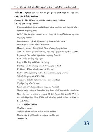 Tìm hiểu về cách cài đặt và phòng tránh mã độc trên Android
33
Phần II – Nghiên cứu và đưa ra giải pháp phát hiện mã độc xâm
nhập vào thiết bị Android
Chương 1 – Tìm hiểu và cài mã độc vào ứng dụng Android
1.1 – Bộ lệnh trong Android
Phần lớn các bộ lệnh mà Android cung cấp trong SDK tool dùng để hỗ trợ
lập trình ứng dụng như:
DDMS (Dalvik debug monitor sever : Dùng để Debug lỗi của các lập trình
ứng dụng Android.
Dmtracedump : Lấy dữ liệu (trace log data) từ Call – stack.
Draw 9-patch : Xử lí đồ họa Ninepatch.
Hierarchy viewer: Debug lỗi và tối ưu hóa ứng dụng Android
Jobb : Mã hóa và giải mã định dạng apk sang Opaque Binary Blob (OOB).
Layoutopt : Tối ưu hóa layout của ứng dụng Android
Link : Kiểm tra tổng thể project
Logcat: Thu thập và hiển thị các debug
Monkey : Giả lập chương trình test ứng dụng android
ProGuard : Tối ưu hóa các code của file .apk
Systrace: Đánh giá năng suất hoạt động của ứng dụng Android
Spltie3: Truy cập vào CSDL SQL
Traceview: Biểu thị lịch sử thực thi ( execution log)
Zipalign: Sắp xếp file .apk
Iuautomator: Test giao diện của ứng dụng Android
Nhưng ở đây chúng ta không làm ứng dụng, nên không đi sâu vào các bộ
lệnh trên, chủ yếu chúng ta sử dụng bộ lệnh Android để quản lý AVD và
các android project, đồng thời bộ lệnh này cũng quản lí update của SDK và
bộ lệnh ADB.
1.1.1 – Bộ lệnh android
Cú pháp sử dụng:
Android [global options] action [action options]
Nghiên cứu về bộ lệnh này ta sử dụng cú pháp sau:
Android –h
 