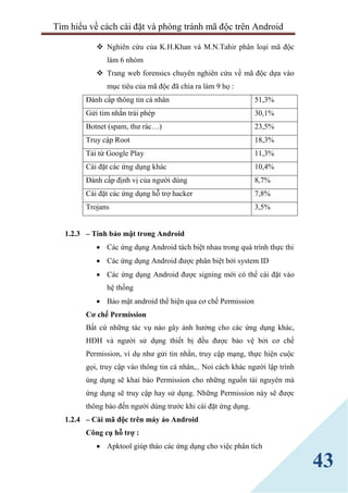 Tìm hiểu về cách cài đặt và phòng tránh mã độc trên Android
43
 Nghiên cứu của K.H.Khan và M.N.Tahir phân loại mã độc
làm 6 nhóm
 Trang web forensics chuyên nghiên cứu về mã độc dựa vào
mục tiêu của mã độc đã chia ra làm 9 họ :
Đánh cấp thông tin cá nhân 51,3%
Gửi tim nhắn trái phép 30,1%
Botnet (spam, thư rác…) 23,5%
Truy cập Root 18,3%
Tải từ Google Play 11,3%
Cài đặt các ứng dụng khác 10,4%
Đánh cấp định vị của người dùng 8,7%
Cài đặt các ứng dụng hỗ trợ hacker 7,8%
Trojans 3,5%
1.2.3 – Tính bảo mật trong Android
 Các ứng dụng Android tách biệt nhau trong quá trình thực thi
 Các ứng dụng Android được phân biệt bởi system ID
 Các ứng dụng Android được signing mới có thể cài đặt vào
hệ thống
 Bảo mật android thể hiện qua cơ chế Permission
Cơ chế Permission
Bất cứ những tác vụ nào gây ảnh hưởng cho các ứng dụng khác,
HĐH và người sử dụng thiết bị đều được bảo vệ bởi cơ chế
Permission, ví dụ như gửi tin nhắn, truy cập mạng, thực hiện cuộc
gọi, truy cập vào thông tin cá nhân,.. Noi cách khác người lập trình
úng dụng sẽ khai báo Permission cho những nguồn tài nguyên mà
ứng dụng sẽ truy cập hay sử dụng. Những Permission này sẽ được
thông báo đến người dùng trước khi cài đặt ứng dụng.
1.2.4 – Cài mã độc trên máy ảo Android
Công cụ hỗ trợ :
 Apktool giúp tháo các ứng dụng cho việc phân tích
 