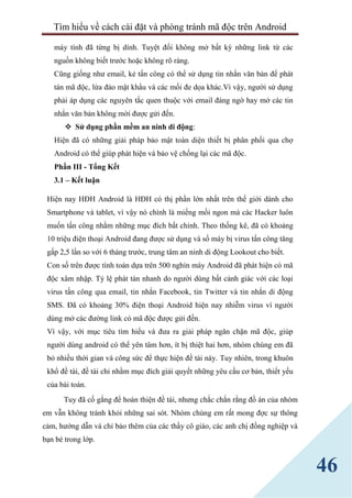 Tìm hiểu về cách cài đặt và phòng tránh mã độc trên Android
46
máy tính đã từng bị dính. Tuyệt đối không mở bất kỳ những link từ các
nguồn không biết trước hoặc không rõ ràng.
Cũng giống như email, kẻ tấn công có thể sử dụng tin nhắn văn bản để phát
tán mã độc, lừa đảo mật khẩu và các mối đe dọa khác.Vì vậy, người sử dụng
phải áp dụng các nguyên tắc quen thuộc với email đáng ngờ hay mở các tin
nhắn văn bản không mời được gửi đến.
 Sử dụng phần mềm an ninh di động:
Hiện đã có những giải pháp bảo mật toàn diện thiết bị phân phối qua chợ
Android có thể giúp phát hiện và bảo vệ chống lại các mã độc.
Phần III - Tổng Kết
3.1 – Kết luận
Hiện nay HĐH Android là HĐH có thị phần lớn nhất trên thế giới dành cho
Smartphone và tablet, vì vậy nó chính là miếng mồi ngon mà các Hacker luôn
muốn tấn công nhằm những mục đích bất chính. Theo thống kê, đã có khoảng
10 triệu điện thoại Android đang được sử dụng và số máy bị virus tấn công tăng
gấp 2,5 lần so với 6 tháng trước, trung tâm an ninh di động Lookout cho biết.
Con số trên được tính toán dựa trên 500 nghìn máy Android đã phát hiện có mã
độc xâm nhập. Tỷ lệ phát tán nhanh do người dùng bất cảnh giác với các loại
virus tấn công qua email, tin nhắn Facebook, tin Twitter và tin nhắn di động
SMS. Đã có khoảng 30% điện thoại Android hiện nay nhiễm virus vì người
dùng mở các đường link có mã độc được gửi đến.
Vì vậy, với mục tiêu tìm hiểu và đưa ra giải pháp ngăn chặn mã độc, giúp
người dùng android có thể yên tâm hơn, ít bị thiệt hai hơn, nhóm chúng em đã
bỏ nhiều thời gian và công sức để thực hiện đề tài này. Tuy nhiên, trong khuôn
khổ đề tài, đề tài chỉ nhằm mục đích giải quyết những yêu cầu cơ bản, thiết yếu
của bài toán.
Tuy đã cố gắng để hoàn thiện đề tài, nhưng chắc chắn rằng đồ án của nhóm
em vẫn không tránh khỏi những sai sót. Nhóm chúng em rất mong đợc sự thông
cảm, hướng dẫn và chỉ bảo thêm của các thầy cô giáo, các anh chị đồng nghiệp và
bạn bè trong lớp.
 