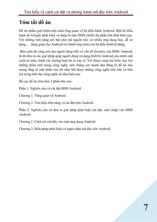 Tìm hiểu về cách cài đặt và phòng tránh mã độc trên Android
7
Tóm tắt đồ án
Đồ án nhằm giới thiệu một cách tổng quan về hệ điều hành Android. Một hệ điều
hành do Google phát triển và đang là một HĐH chiếm thị phần lớn nhất hiện nay.
Với những tính năng nổi bật như mã nguồn mở, có nhiều ứng dụng hay, dễ sử
dụng … đang giúp cho Android trở thành ông trùm của hệ điều hành di động.
Bên cạnh đó cũng nói cho người dùng biết về vấn đề Security của HĐH Android,
từ đó đưa ra các giải pháp giúp người dùng sử dụng thiết bị Android của mình một
cách an toàn, tránh các trường hợp rủi ro xảy ra. Với tham vọng tìm hiểu, học hỏi
những điểm mới trong công nghệ, nên chúng em mạnh dạn đăng kí đề tài này
mong rằng sẽ một phần nào đó nắm bắt được những công nghệ tiên tiến và hữu
ích trong thời đại công nghệ số như hiện nay.
Bố cục đồ án chia làm 2 phần như sau:
Phần 1: Nghiên cứu và cài đặt HĐH Android
Chương 1: Tổng quan về Android
Chương 2: Tìm hiểu tính năng và cài đặt trên Android
Phần 2: Nghiên cứu và đưa ra giải pháp phát hiện mã độc xâm nhập vào HĐH
Android
Chương 1: Cách cài mã độc vào một ứng dụng Android
Chương 2: Biện pháp phát hiện và ngăn chặn mã độc trên Android
 