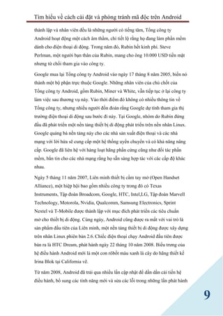 Tìm hiểu về cách cài đặt và phòng tránh mã độc trên Android
9
thành lập và nhân viên đều là những người có tiếng tăm, Tổng công ty
Android hoạt động một cách âm thầm, chỉ tiết lộ rằng họ đang làm phần mềm
dành cho điện thoại di động. Trong năm đó, Rubin hết kinh phí. Steve
Perlman, một người bạn thân của Rubin, mang cho ông 10.000 USD tiền mặt
nhưng từ chối tham gia vào công ty.
Google mua lại Tổng công ty Android vào ngày 17 tháng 8 năm 2005, biến nó
thành một bộ phận trực thuộc Google. Những nhân viên của chủ chốt của
Tổng công ty Android, gồm Rubin, Miner và White, vẫn tiếp tục ở lại công ty
làm việc sau thương vụ này. Vào thời điểm đó không có nhiều thông tin về
Tổng công ty, nhưng nhiều người đồn đoán rằng Google dự tính tham gia thị
trường điện thoại di động sau bước đi này. Tại Google, nhóm do Rubin đứng
đầu đã phát triển một nền tảng thiết bị di động phát triển trên nền nhân Linux.
Google quảng bá nền tảng này cho các nhà sản xuất điện thoại và các nhà
mạng với lời hứa sẽ cung cấp một hệ thống uyển chuyển và có khả năng nâng
cấp. Google đã liên hệ với hàng loạt hãng phần cứng cũng như đối tác phần
mềm, bắn tin cho các nhà mạng rằng họ sẵn sàng hợp tác với các cấp độ khác
nhau.
Ngày 5 tháng 11 năm 2007, Liên minh thiết bị cầm tay mở (Open Handset
Alliance), một hiệp hội bao gồm nhiều công ty trong đó có Texas
Instruments, Tập đoàn Broadcom, Google, HTC, Intel,LG, Tập đoàn Marvell
Technology, Motorola, Nvidia, Qualcomm, Samsung Electronics, Sprint
Nextel và T-Mobile được thành lập với mục đích phát triển các tiêu chuẩn
mở cho thiết bị di động. Cùng ngày, Android cũng được ra mắt với vai trò là
sản phẩm đầu tiên của Liên minh, một nền tảng thiết bị di động được xây dựng
trên nhân Linux phiên bản 2.6. Chiếc điện thoại chạy Android đầu tiên được
bán ra là HTC Dream, phát hành ngày 22 tháng 10 năm 2008. Biểu trưng của
hệ điều hành Android mới là một con rôbốt màu xanh lá cây do hãng thiết kế
Irina Blok tại California vẽ.
Từ năm 2008, Android đã trải qua nhiều lần cập nhật để dần dần cải tiến hệ
điều hành, bổ sung các tính năng mới và sửa các lỗi trong những lần phát hành
 