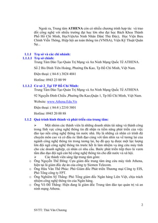 2
SVTT: Thái Văn Chƣơng
Ngoài ra, Trung tâm ATHENA còn có nhiều chƣơng trình hợp tác và trao
đổi công nghệ với nhiều trƣờng đại học lớn nhƣ đại học Bách Khoa Thành
Phố Hồ Chí Minh, HọcViệnAn Ninh Nhân Dân( Thủ Đức), Học Viện Bƣu
Chính Viễn Thông, Hiệp hội an toàn thông tin (VNISA), Viện Kỹ Thuật Quân
Sự...
1.1.1 Trụ sở và các chi nhánh:
1.1.1.1 Trụ sở chính:
Trung Tâm Đào Tạo Quản Trị Mạng và An Ninh Mạng Quốc Tế ATHENA.
Số 2 Bis Đinh Tiên Hoàng, Phƣờng Đa Kao, Tp Hồ Chí Minh, Việt Nam.
Điện thoại: ( 84-8 ) 3824 4041
Hotline: 0943 23 00 99
1.1.1.2 Cơ sở 2_Tại TP Hồ Chí Minh:
Trung Tâm Đào Tạo Quản Trị Mạng và An Ninh Mạng Quốc Tế ATHENA
92 Nguyễn Đình Chiểu ,Phƣờng Đa Kao,Quận 1, Tp Hồ Chí Minh, Việt Nam.
Website: www.Athena.Edu.Vn
Điện thoại: ( 84-8 ) 2210 3801
Hotline: 0943 20 00 88
1.1.2 Quá trình hình thành và phát triển của trung tâm:
 Một nhóm các thành viên là những doanh nhân tài năng và thành công
trong lĩnh vực công nghệ thông tin đã nhận ra tiềm năng phát triển của việc
đào tạo nền công nghệ thông tin nƣớc nhà. Họ là những cá nhân có trình độ
chuyên môn cao và có đầu óc lãnh đạo cùng với tầm nhìn xa về tƣơng lai của
ngành công nghệ thông tin trong tƣơng lai, họ đã quy tụ đƣợc một lực lƣợng
lớn đội ngũ công nghệ thông tin trƣớc hết là làm nhiệm vụ ứng cứu máy tính
cho các doanh nghiệp, cá nhân có nhu cầu. Bƣớc phát triển tiếp theo là vƣơn
tầm đào đạo đội ngũ cán bộ công nghệ thông tin cho đất nƣớc và xã hội.
 Các thành viên sáng lập trung tâm gồm:
o Ông Nguyễn Thế Đông: Cựu giám đốc trung tâm ứng cứu máy tính Athena,
hiện tại là giám đốc dự án của công ty Siemen Telecom.
o Ông Hứa Văn Thế Phúc: Phó Giám đốc Phát triển Thƣơng mại Công ty EIS,
Phó Tổng công ty FPT.
o Ông Nghiêm Sỹ Thắng: Phó Tổng giám đốc Ngân hàng Liên Việt, chịu trách
nhiệm công nghệ thông tin của Ngân hàng.
o Ông Võ Đỗ Thắng: Hiện đang là giám đốc Trung tâm đào tạo quản trị và an
ninh mạng Athena.
 