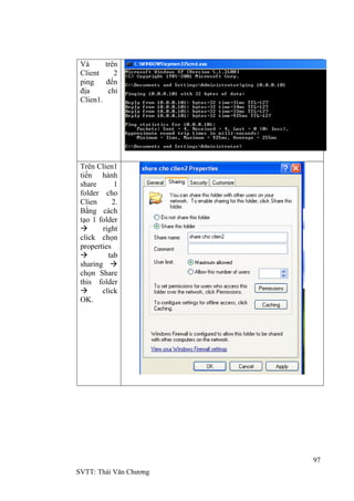 97
SVTT: Thái Văn Chƣơng
Và trên
Client 2
ping đến
địa chỉ
Clien1.
Trên Clien1
tiến hành
share 1
folder cho
Clien 2.
Bằng cách
tạo 1 folder
 right
click chọn
properties
 tab
sharing 
chọn Share
this folder
 click
OK.
 