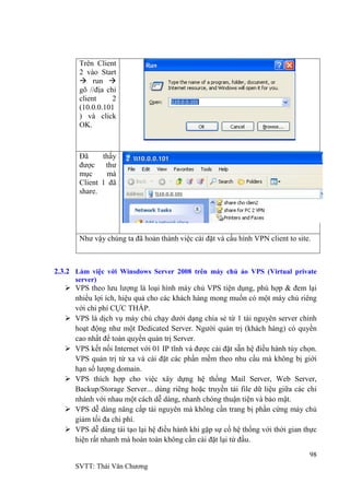 98
SVTT: Thái Văn Chƣơng
Trên Client
2 vào Start
 run 
gõ //địa chỉ
client 2
(10.0.0.101
) và click
OK.
Đã thấy
đƣợc thƣ
mục mà
Client 1 đã
share.
Nhƣ vậy chúng ta đã hoản thành việc cài đặt và cấu hình VPN client to site.
2.3.2 Làm việc với Winsdows Server 2008 trên máy chủ ảo VPS (Virtual private
server)
 VPS theo lƣu lƣợng là loại hình máy chủ VPS tiện dụng, phù hợp & đem lại
nhiều lợi ích, hiệu quả cho các khách hàng mong muốn có một máy chủ riêng
với chi phí CỰC THẤP.
 VPS là dịch vụ máy chủ chạy dƣới dạng chia sẻ từ 1 tài nguyên server chính
hoạt động nhƣ một Dedicated Server. Ngƣời quản trị (khách hàng) có quyền
cao nhất để toàn quyền quản trị Server.
 VPS kết nối Internet với 01 IP tĩnh và đƣợc cài đặt sẵn hệ điều hành tùy chọn.
VPS quản trị từ xa và cài đặt các phần mềm theo nhu cầu mà không bị giới
hạn số lƣợng domain.
 VPS thích hợp cho việc xây dựng hệ thống Mail Server, Web Server,
Backup/Storage Server... dùng riêng hoặc truyền tải file dữ liệu giữa các chi
nhánh với nhau một cách dễ dàng, nhanh chóng thuận tiện và bảo mật.
 VPS dễ dàng nâng cấp tài nguyên mà không cần trang bị phần cứng máy chủ
giảm tối đa chi phí.
 VPS dễ dàng tái tạo lại hệ điều hành khi gặp sự cố hệ thống với thời gian thực
hiện rất nhanh mà hoàn toàn không cần cài đặt lại từ đầu.
 