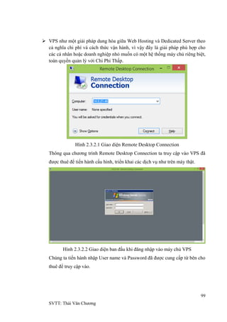 99
SVTT: Thái Văn Chƣơng
 VPS nhƣ một giải pháp dung hòa giữa Web Hosting và Dedicated Server theo
cả nghĩa chi phí và cách thức vận hành, vì vậy đây là giải pháp phù hợp cho
các cá nhân hoặc doanh nghiệp nhỏ muốn có một hệ thống máy chủ riêng biệt,
toàn quyền quản lý với Chi Phí Thấp.
Hình 2.3.2.1 Giao diện Remote Desktop Connection
Thông qua chƣơng trình Remote Desktop Connection ta truy cập vào VPS đã
đƣợc thuê để tiến hành cấu hình, triển khai các dịch vụ nhƣ trên máy thật.
Hình 2.3.2.2 Giao diện ban đầu khi đăng nhập vào máy chủ VPS
Chúng ta tiến hành nhập User name và Password đã đƣợc cung cấp từ bên cho
thuê để truy cập vào.
 