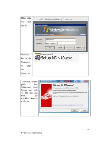 101
SVTT: Thái Văn Chƣơng
Đăng nhập
vào máy
chủ ảo.
Dowload
bộ cài đặt
Mdeamon
và chạy
file
Setup.exe
Trƣớc tiên, bạn tải
phiên bản
MDaemon Mail
Server mới nhất
và bắt đầu quá
trình cài
đặt.Bấm "Next" đ
ể tiếp tục.
 