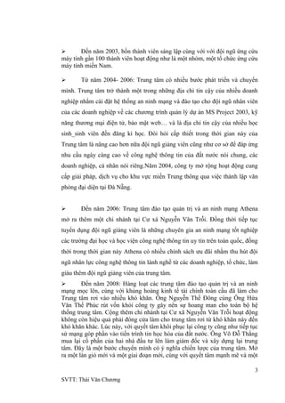 3
SVTT: Thái Văn Chƣơng
 Đến năm 2003, bốn thành viên sáng lập cùng với với đội ngũ ứng cứu
máy tính gần 100 thành viên hoạt động nhƣ là một nhóm, một tổ chức ứng cứu
máy tính miền Nam.
 Từ năm 2004- 2006: Trung tâm có nhiều bƣớc phát triển và chuyển
mình. Trung tâm trở thành một trong những địa chỉ tin cậy của nhiều doanh
nghiệp nhằm cài đặt hệ thống an ninh mạng và đào tạo cho đội ngũ nhân viên
của các doanh nghiệp về các chƣơng trình quản lý dự án MS Project 2003, kỹ
năng thƣơng mại điện tử, bảo mật web… và là địa chỉ tin cậy của nhiều học
sinh_sinh viên đến đăng kí học. Đòi hỏi cấp thiết trong thời gian này của
Trung tâm là nâng cao hơn nữa đội ngũ giảng viên cũng nhƣ cơ sở để đáp ứng
nhu cầu ngày càng cao về công nghệ thông tin của đất nƣớc nói chung, các
doanh nghiệp, cá nhân nói riêng.Năm 2004, công ty mở rộng hoạt động cung
cấp giải pháp, dịch vụ cho khu vực miền Trung thông qua việc thành lập văn
phòng đại diện tại Đà Nẵng.
 Đến năm 2006: Trung tâm đào tạo quản trị và an ninh mạng Athena
mở ra thêm một chi nhánh tại Cƣ xá Nguyễn Văn Trỗi. Đồng thời tiếp tục
tuyển dụng đội ngũ giảng viên là những chuyên gia an ninh mạng tốt nghiệp
các trƣờng đại học và học viện công nghệ thông tin uy tín trên toàn quốc, đồng
thời trong thời gian này Athena có nhiều chính sách ƣu đãi nhằm thu hút đội
ngũ nhân lực công nghệ thông tin lành nghề từ các doanh nghiệp, tổ chức, làm
giàu thêm đội ngũ giảng viên của trung tâm.
 Đến năm 2008: Hàng loạt các trung tâm đào tạo quản trị và an ninh
mạng mọc lên, cùng với khủng hoảng kinh tế tài chính toàn cầu đã làm cho
Trung tâm rơi vào nhiều khó khăn. Ông Nguyễn Thế Đông cùng Ông Hứa
Văn Thế Phúc rút vốn khỏi công ty gây nên sự hoang man cho toàn bộ hệ
thống trung tâm. Cộng thêm chi nhánh tại Cƣ xã Nguyễn Văn Trỗi hoạt động
không còn hiệu quả phải đóng cửa làm cho trung tâm rơi từ khó khăn này đến
khó khăn khác. Lúc này, với quyết tâm khôi phục lại công ty cũng nhƣ tiếp tục
sứ mạng góp phần vào tiến trình tin học hóa của đất nƣớc. Ông Võ Đỗ Thắng
mua lại cổ phần của hai nhà đầu tƣ lên làm giám đốc và xây dựng lại trung
tâm. Đây là một bƣớc chuyển mình có ý nghĩa chiến lƣợc của trung tâm. Mở
ra một làn gió mới và một giai đoạn mới, cùng với quyết tâm mạnh mẽ và một
 