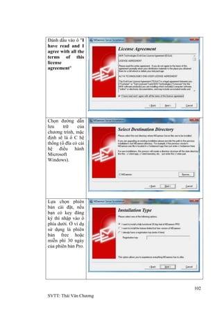 102
SVTT: Thái Văn Chƣơng
Đánh dấu vào ô "I
have read and I
agree with all the
terms of this
license
agreement"
Chọn đƣờng dẫn
lƣu trữ của
chƣơng trình, mặc
định sẽ là ổ C hệ
thống (ổ đĩa có cài
hệ điều hành
Microsoft
Windows).
Lựa chọn phiên
bản cài đặt, nếu
bạn có key đăng
ký thì nhập vào ô
phía dƣới. Ở ví dụ
sử dụng là phiên
bản free hoặc
miễn phí 30 ngày
của phiên bản Pro.
 