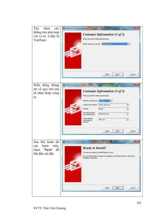103
SVTT: Thái Văn Chƣơng
Tùy chọn các
thông tim phù hợp
với vị trí, ở đây là
VietNam
Điền đúng thông
tin về quy mô của
tổ chức hoặc công
ty.
Sau khi hoàn tất
các bƣớc trên,
chọn "Next" để
bắt đầu cài đặt.
 