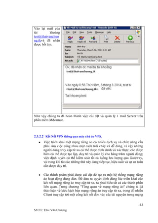 112
SVTT: Thái Văn Chƣơng
Vào lại mail của
tài khoảng
test@thaivanchuo
ng.tkvà đã nhận
đƣợc hồi âm.
Nhƣ vậy chúng ta đã hoàn thành việc cài đặt và quản lý 1 mail Server trên
phần mềm Mdeamon.
2.3.2.2 Kết Nối VPN thông qua máy chủ ảo VPS.
Việc triển khai một mạng riêng ảo có nhiều dịch vụ và chức năng cần
phải làm việc cùng nhau một cách trôi chảy và dễ dàng, vì vậy những
ngƣời dùng truy cập từ xa có thể đƣợc định danh và xác thực; các đƣợc
hầm có thể đƣợc tạo lập, duy trì và quản lý cho hàng trăm ngƣời dùng;
việc định tuyến có thể kiểm soát tất cả luồng lƣu lƣợng qua Gateway,
và trong khi tất các những thứ này đang tiếp tục, hiệu suất và sự an toàn
cần đƣợc duy trì.
Các thành phầm phải đƣợc cài đặt để tạo ra một hệ thống mạng riêng
ảo hoạt động đúng đắn. Để đƣa ra quyết định đúng lúc triển khai các
kết nối mạng riêng ảo truy cập từ xa, ta phải hiểu tất cả các thành phần
liên quan. Trong chƣơng "Tổng quan về mạng riêng ảo" chúng ta đã
thảo luận về kiểu kịch bản mạng riêng ảo truy cập từ xa, trong đó nhiều
Client truy cập tới một cổng kết nối đơn vào các tài nguyên trong mạng
 