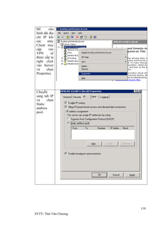 118
SVTT: Thái Văn Chƣơng
Để cấu
hình dãi địa
chỉ IP khi
các máy
Client truy
cập vào
VPN sẽ
đƣợc cấp ta
right click
vào Server
và chọn
Properties.
Chuyễn
sang tab IP
và chọn
Static
andress
pool.
 