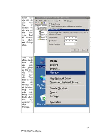 119
SVTT: Thái Văn Chƣơng
Nhập dãy
địa chỉ bắt
đầu vào
Start IP
address và
dãy địa chỉ
kết thúc
vvào End
IP address
và Click
OK để chấp
nhận.
Nhƣ vậy
chúng ta đã
hoàn tất
cấu hình
cho phép
có thể truy
cập VPN
vào máy
chủ. Tiếp
theo ta cần
tào tài
khoảng để
có thể đăng
nhập vào
máy chủ.
Bằng cách
Right click
vào My
conputer và
chọn
Manage.
 