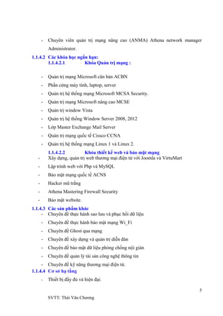 5
SVTT: Thái Văn Chƣơng
- Chuyên viên quản trị mạng nâng cao (ANMA) Athena network manager
Administrator.
1.1.4.2 Các khóa học ngắn hạn:
1.1.4.2.1 Khóa Quản trị mạng :
- Quản trị mạng Microsoft căn bản ACBN
- Phần cứng máy tính, laptop, server
- Quản trị hệ thống mạng Microsoft MCSA Security.
- Quản trị mạng Microsoft nâng cao MCSE
- Quản trị window Vista
- Quản trị hệ thống Window Server 2008, 2012
- Lớp Master Exchange Mail Server
- Quản trị mạng quốc tế Cissco CCNA
- Quản trị hệ thống mạng Linux 1 và Linux 2.
1.1.4.2.2 Khóa thiết kế web và bảo mật mạng
- Xây dựng, quản trị web thƣơng mại điện tử với Joomla và VirtuMart
- Lập trình web với Php và MySQL
- Bảo mật mạng quốc tế ACNS
- Hacker mũ trắng
- Athena Mastering Firewall Security
- Bảo mật website.
1.1.4.3 Các sản phẩm khác
- Chuyên đề thực hành sao lƣu và phục hồi dữ liệu
- Chuyên đề thực hành bảo mật mạng Wi_Fi
- Chuyên đề Ghost qua mạng
- Chuyên đề xây dựng và quản trị diễn đàn
- Chuyên đề bảo mật dữ liệu phòng chống nội gián
- Chuyên đề quản lý tài sản công nghệ thông tin
- Chuyên đề kỹ năng thƣơng mại điện tử.
1.1.4.4 Cơ sở hạ tầng
- Thiết bị đầy đủ và hiện đại.
 
