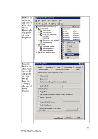 122
SVTT: Thái Văn Chƣơng
Để User có
quyền truy
cập VPN ta
right click
vào tài
khoảng cần
cấp quyền
và chọn
Properties
Sang tab
Dial-in và
chọn Allow
Access để
cấp quyền
và click
OK để
hoàn tất.
Tƣơng tự
cho user có
tên là
Client2.
 