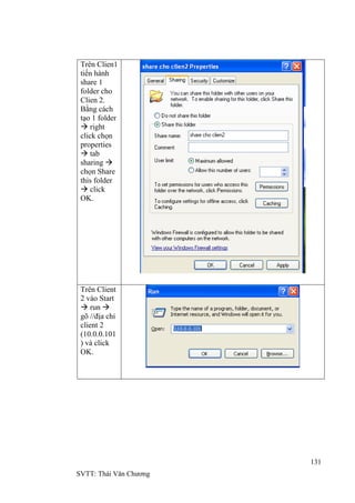 131
SVTT: Thái Văn Chƣơng
Trên Clien1
tiến hành
share 1
folder cho
Clien 2.
Bằng cách
tạo 1 folder
 right
click chọn
properties
 tab
sharing 
chọn Share
this folder
 click
OK.
Trên Client
2 vào Start
 run 
gõ //địa chỉ
client 2
(10.0.0.101
) và click
OK.
 