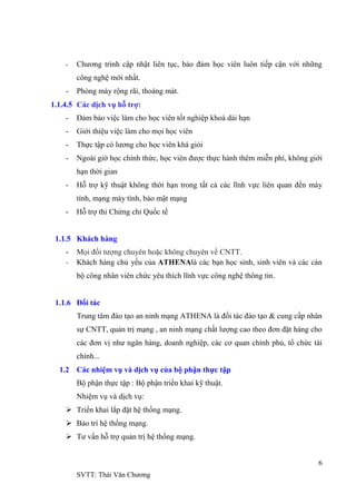 6
SVTT: Thái Văn Chƣơng
- Chƣơng trình cập nhật liên tục, bảo đảm học viên luôn tiếp cận với những
công nghệ mới nhất.
- Phòng máy rộng rãi, thoáng mát.
1.1.4.5 Các dịch vụ hỗ trợ:
- Đảm bảo việc làm cho học viên tốt nghiệp khoá dài hạn
- Giới thiệu việc làm cho mọi học viên
- Thực tập có lƣơng cho học viên khá giỏi
- Ngoài giờ học chính thức, học viên đƣợc thực hành thêm miễn phí, không giới
hạn thời gian
- Hỗ trợ kỹ thuật không thời hạn trong tất cả các lĩnh vực liên quan đến máy
tính, mạng máy tính, bảo mật mạng
- Hỗ trợ thi Chứng chỉ Quốc tế
1.1.5 Khách hàng
- Mọi đối tƣợng chuyên hoặc không chuyên về CNTT.
- Khách hàng chủ yếu của ATHENAlà các bạn học sinh, sinh viên và các cán
bộ công nhân viên chức yêu thích lĩnh vực công nghệ thông tin.
1.1.6 Đối tác
Trung tâm đào tạo an ninh mạng ATHENA là đối tác đào tạo & cung cấp nhân
sự CNTT, quản trị mạng , an ninh mạng chất lƣợng cao theo đơn đặt hàng cho
các đơn vị nhƣ ngân hàng, doanh nghiệp, các cơ quan chính phủ, tổ chức tài
chính...
1.2 Các nhiệm vụ và dịch vụ của bộ phận thực tập
Bộ phận thực tập : Bộ phận triển khai kỹ thuật.
Nhiệm vụ và dịch vụ:
 Triển khai lắp đặt hệ thống mạng.
 Bảo trì hệ thống mạng.
 Tƣ vấn hỗ trợ quản trị hệ thống mạng.
 