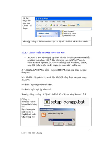 132
SVTT: Thái Văn Chƣơng
Đã thấy
đƣợc thƣ
mục mà
Client 1 đã
share.
Nhƣ vậy chúng ta đã hoản thành việc cài đặt và cấu hình VPN client to site.
2.3.2.3 Cài đặt và cấu hình Web Server trên VPS.
XAMPP là một bộ công cụ lập trình PHP có thể cài đặt đƣợc trên nhiều
nền tảng khác nhau. Chữ X đầu tiên trong cụm từ XAMPP ám chỉ
cross-platform nghĩa là XAMPP có thể chạy trên Windows, Linux,
Mac OS, Solaris, còn các ký tự còn lại mang các ý nghĩa sau:
A = Apache, XAMPP bao gồm 1 Apache HTTP Server giúp chạy các ứng
dụng web.
M = MySQL, hệ quản trị cơ sở dữ liệu My SQL cũng đƣợc bao gồm trong
XAMPP.
P = PHP – ngôn ngữ lập trình PHP.
P = Perl – ngôn ngữ lập trình Perl.
Sau đây chúng ta cùng cài đặt và cấu hình Web Server bằng Xampp 1.7.3
Chúng ta
dowload và tiến
hành cài đặt bằng
file
Bạn chọn ngôn
ngữ cài đặt là
English và nhấn
OK để tiếp tục.
 