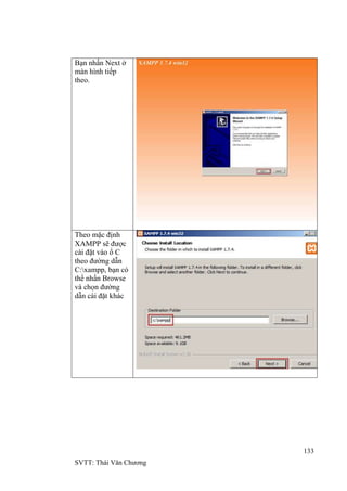 133
SVTT: Thái Văn Chƣơng
Bạn nhấn Next ở
màn hình tiếp
theo.
Theo mặc định
XAMPP sẽ đƣợc
cài đặt vào ổ C
theo đƣờng dẫn
C:xampp, bạn có
thể nhấn Browse
và chọn đƣờng
dẫn cài đặt khác
 