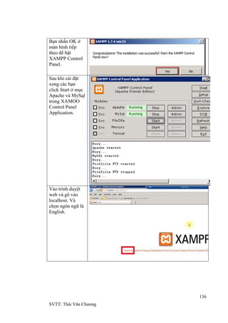 136
SVTT: Thái Văn Chƣơng
Bạn nhấn OK ở
màn hình tiếp
theo để bật
XAMPP Control
Panel.
Sau khi cài đặt
xong các bạn
click Start ở mục
Apache và MySql
trong XAMOO
Control Panel
Application.
Vào trình duyệt
web và gõ vào
localhost. Và
chọn ngôn ngữ là
English.
 