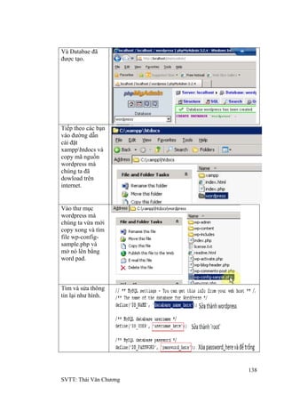 138
SVTT: Thái Văn Chƣơng
Và Databae đã
đƣợc tạo.
Tiếp theo các bạn
vào đƣờng dẫn
cài đặt
xampphtdocs và
copy mã nguồn
wordpress mà
chúng ta đã
dowload trên
internet.
Vào thƣ mục
wordpress mà
chúng ta vừa mới
copy xong và tìm
file wp-config-
sample.php và
mở nó lên bằng
word pad.
Tìm và sửa thông
tin lại nhƣ hình.
 