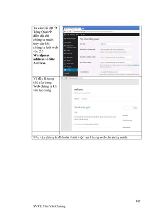 142
SVTT: Thái Văn Chƣơng
Ta vào Cài đặt 
Tổng Quan
điền địa chỉ
chúng ta muốn
truy cập khi
chúng ta lƣớt web
vào 2 ô
Wordpress
address và Site
Address.
Và đây là trang
chủ của trang
Web chúng ta khi
vừa tạo xong.
Nhƣ vậy chúng ta đã hoàn thành việc tạo 1 trang web cho riêng mình.
 