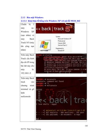 143
SVTT: Thái Văn Chƣơng
2.3.3 Bảo mật Windows
2.3.3.1 Khai thác lỗ hổng trên Windows XP với mã lỗi MS10_042
Chuẩn bị 2
máy ảo:
Windows XP
(nạn nhân) và
máy Back
Track 5r3 (máy
tấn công nạn
nhân)
Trên máy Back
Track cấu hình
địa chỉ IP trong
bài lab này cho
máy là:
192.168.1.5
Trên máy Back
track vào
chƣơng trình
terminal và gõ
lệnh
msfconsole
 