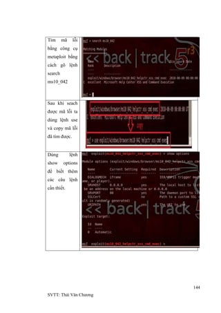 144
SVTT: Thái Văn Chƣơng
Tìm mã lỗi
bằng công cụ
metaploit bằng
cách gõ lệnh
search
ms10_042
Sau khi seach
đƣợc mã lỗi ta
dùng lệnh use
và copy mã lỗi
đã tìm đƣợc.
Dùng lệnh
show options
để biết thêm
các câu lệnh
cần thiết.
 