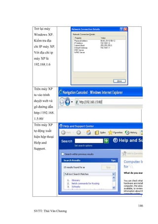 146
SVTT: Thái Văn Chƣơng
Trở lại máy
Windows XP.
Kiểm tra địa
chỉ IP máy XP.
Với địa chỉ ip
máy XP là
192.168.1.6
Trên máy XP
ta vào trình
duyệt web và
gõ đƣờng dẫn
http://192.168.
1.5:80/
Trên máy XP
tự động xuất
hiện hộp thoại
Help and
Support.
 