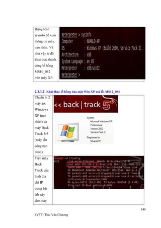 148
SVTT: Thái Văn Chƣơng
Dùng lệnh
sysinfo để xem
thông tin máy
nạn nhân. Và
nhƣ vậy ta đã
khai thác thành
công lỗ hổng
MS10_042
trên máy XP.
2.3.3.2 Khai thác lỗ hổng bảo mật Win XP mã lỗi MS12_004
Chuẩn bị 2
máy ảo:
Windows
XP (nạn
nhân) và
máy Back
Track 5r3
(máy tấn
công nạn
nhân)
Trên máy
Back
Track cấu
hình địa
chỉ IP
trong bài
lab này
cho máy
 